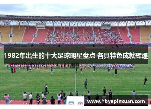 1982年出生的十大足球明星盘点 各具特色成就辉煌