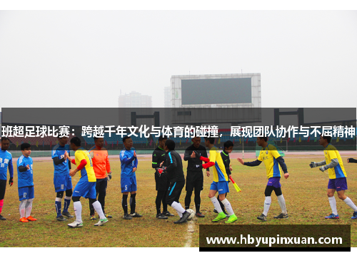 班超足球比赛：跨越千年文化与体育的碰撞，展现团队协作与不屈精神